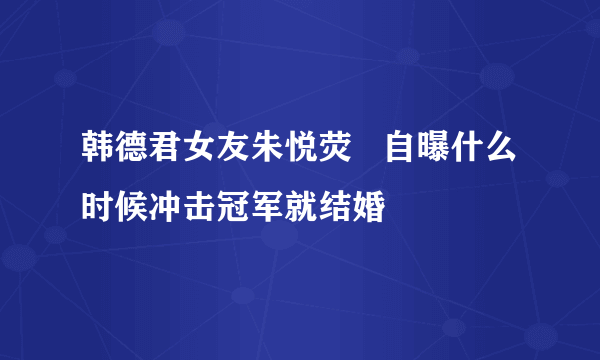 韩德君女友朱悦荧   自曝什么时候冲击冠军就结婚