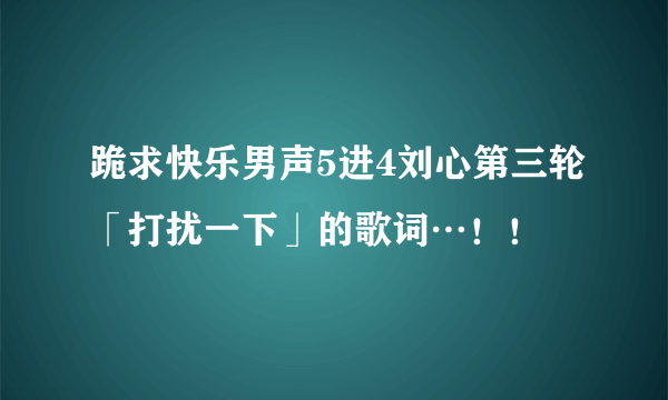 跪求快乐男声5进4刘心第三轮「打扰一下」的歌词…！！