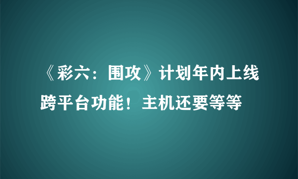 《彩六：围攻》计划年内上线跨平台功能！主机还要等等