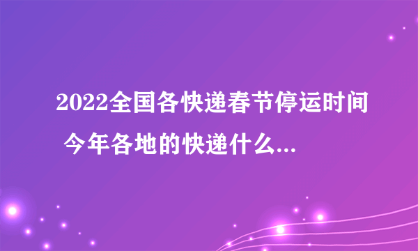 2022全国各快递春节停运时间 今年各地的快递什么时候停运2022