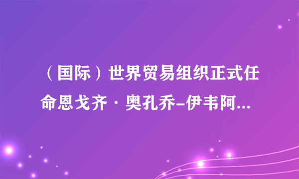 （国际）世界贸易组织正式任命恩戈齐·奥孔乔-伊韦阿拉为新任总干事