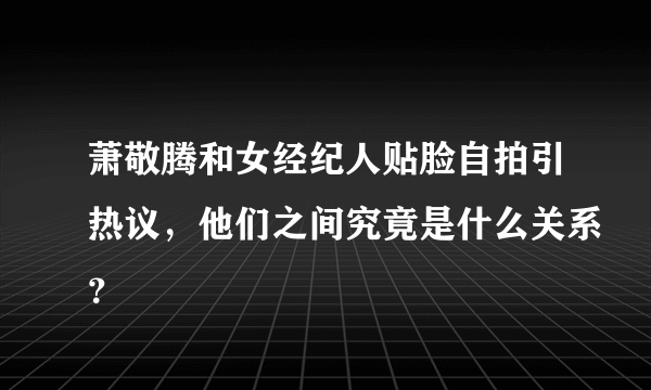 萧敬腾和女经纪人贴脸自拍引热议，他们之间究竟是什么关系？