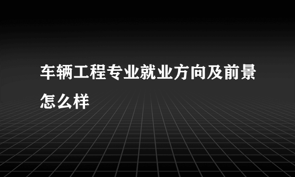 车辆工程专业就业方向及前景怎么样