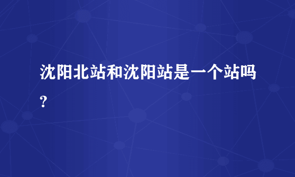 沈阳北站和沈阳站是一个站吗?