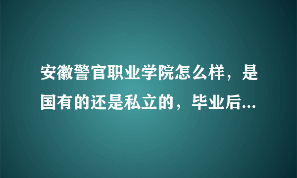 安徽警官职业学院怎么样，是国有的还是私立的，毕业后包分配吗？