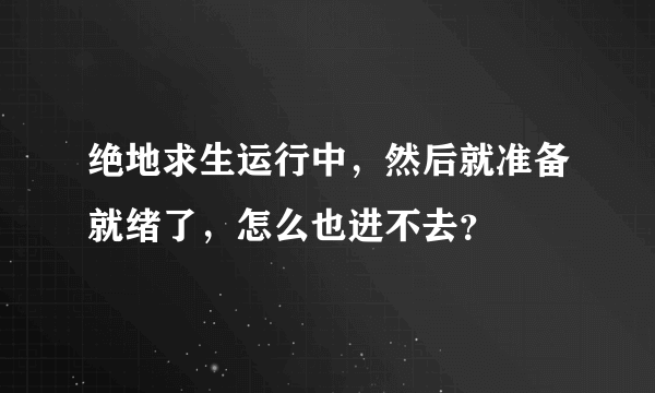 绝地求生运行中，然后就准备就绪了，怎么也进不去？