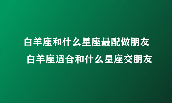 白羊座和什么星座最配做朋友 白羊座适合和什么星座交朋友