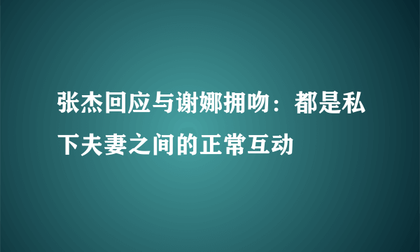 张杰回应与谢娜拥吻：都是私下夫妻之间的正常互动