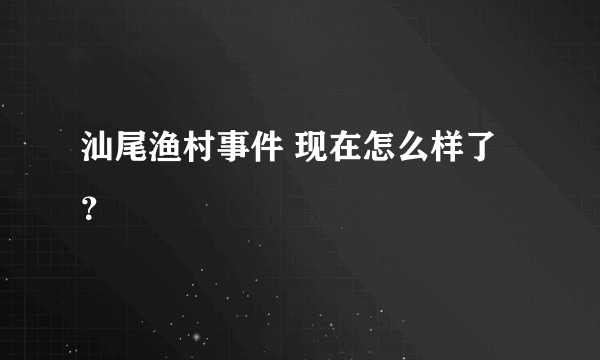 汕尾渔村事件 现在怎么样了？