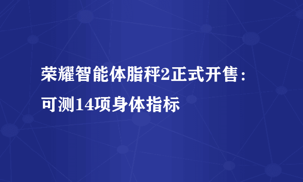 荣耀智能体脂秤2正式开售：可测14项身体指标