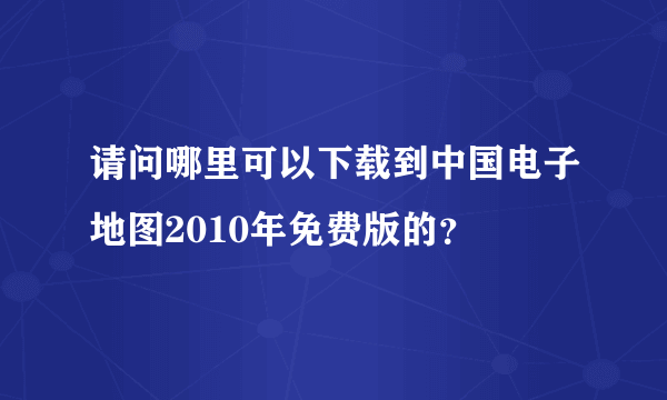 请问哪里可以下载到中国电子地图2010年免费版的？