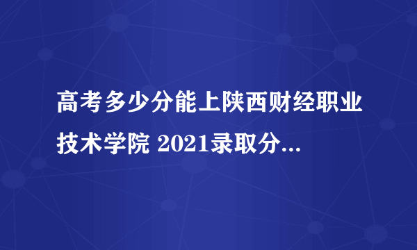 高考多少分能上陕西财经职业技术学院 2021录取分数线是多少