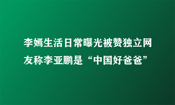 李嫣生活日常曝光被赞独立网友称李亚鹏是“中国好爸爸”