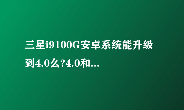 三星i9100G安卓系统能升级到4.0么?4.0和现在的有什么不同,如果能升怎么升级,求回答的详细些...