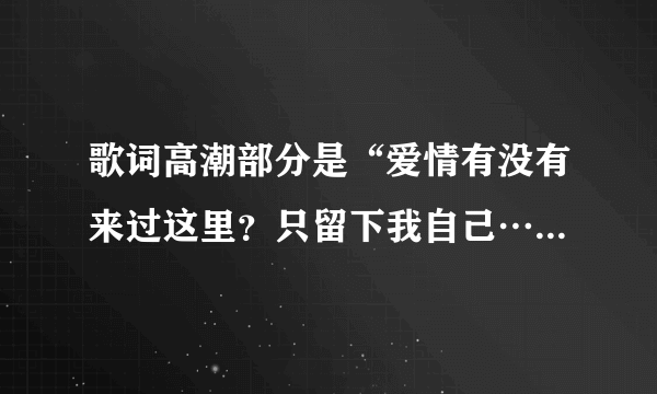 歌词高潮部分是“爱情有没有来过这里？只留下我自己…爱情是不是来过这里？幸福留下痕迹…”请问这歌名是？