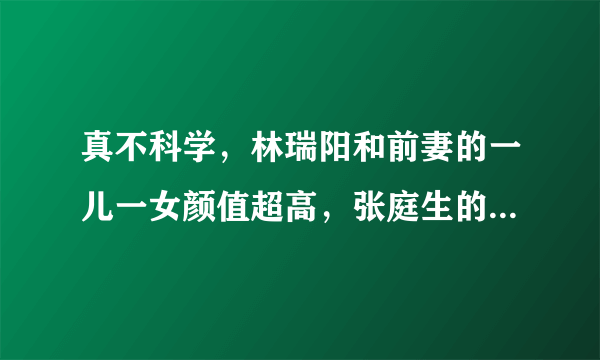 真不科学，林瑞阳和前妻的一儿一女颜值超高，张庭生的咋这样？