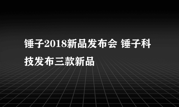 锤子2018新品发布会 锤子科技发布三款新品