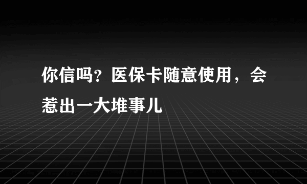 你信吗？医保卡随意使用，会惹出一大堆事儿