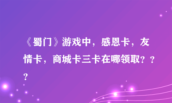 《蜀门》游戏中，感恩卡，友情卡，商城卡三卡在哪领取？？？