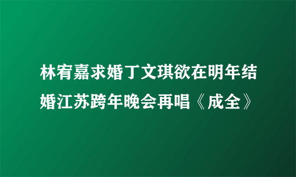 林宥嘉求婚丁文琪欲在明年结婚江苏跨年晚会再唱《成全》