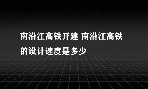 南沿江高铁开建 南沿江高铁的设计速度是多少