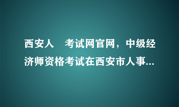 西安人亊考试网官网，中级经济师资格考试在西安市人事考试中心报名和在陕西省人事考试中