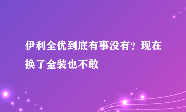 伊利全优到底有事没有？现在换了金装也不敢