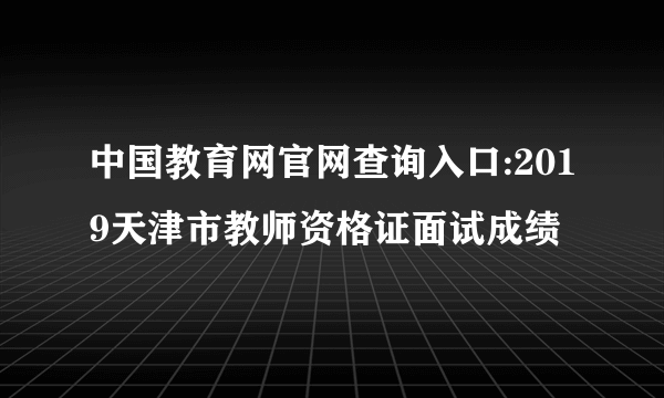 中国教育网官网查询入口:2019天津市教师资格证面试成绩