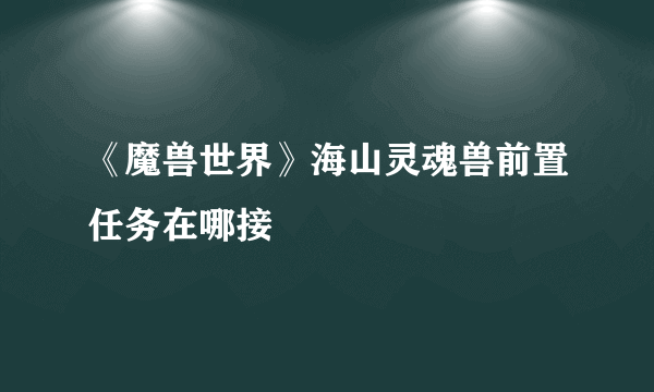 《魔兽世界》海山灵魂兽前置任务在哪接