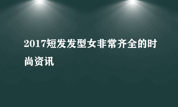 2017短发发型女非常齐全的时尚资讯