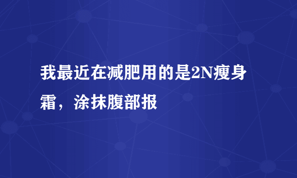 我最近在减肥用的是2N瘦身霜，涂抹腹部报