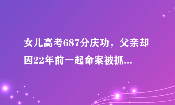 女儿高考687分庆功，父亲却因22年前一起命案被抓？你怎么看？