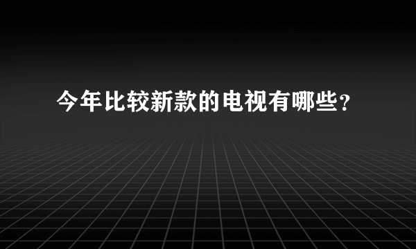 今年比较新款的电视有哪些？