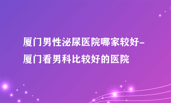 厦门男性泌尿医院哪家较好-厦门看男科比较好的医院