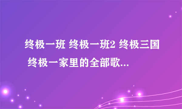 终极一班 终极一班2 终极三国 终极一家里的全部歌曲。 只要歌曲名字和歌手名就好。