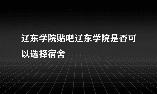 辽东学院贴吧辽东学院是否可以选择宿舍