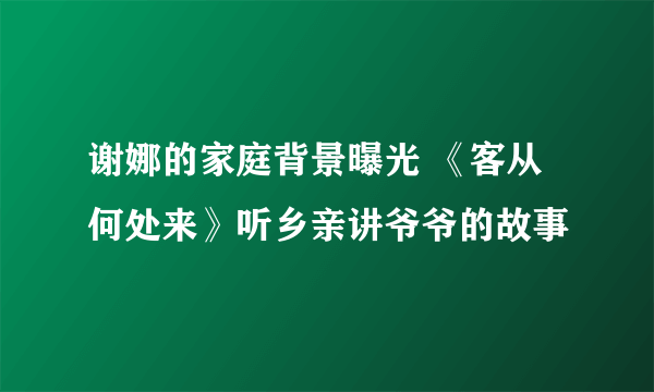 谢娜的家庭背景曝光 《客从何处来》听乡亲讲爷爷的故事