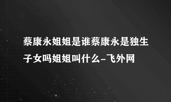 蔡康永姐姐是谁蔡康永是独生子女吗姐姐叫什么-飞外网