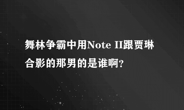 舞林争霸中用Note II跟贾琳合影的那男的是谁啊？