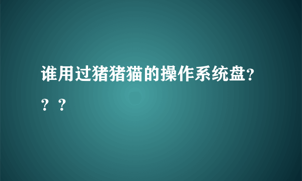 谁用过猪猪猫的操作系统盘？？？