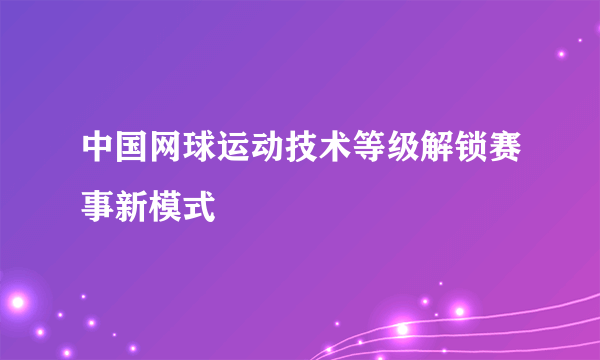 中国网球运动技术等级解锁赛事新模式