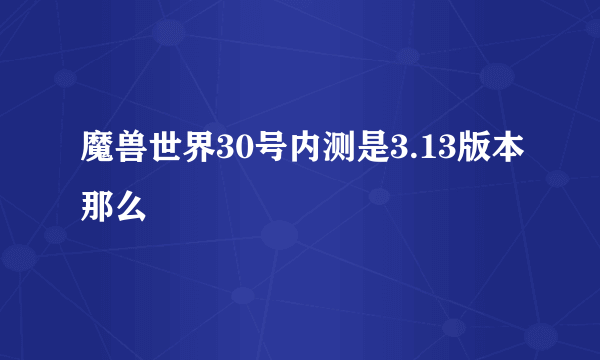 魔兽世界30号内测是3.13版本那么