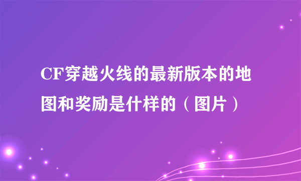 CF穿越火线的最新版本的地图和奖励是什样的（图片）