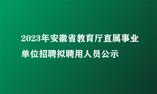 2023年安徽省教育厅直属事业单位招聘拟聘用人员公示