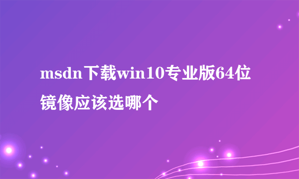 msdn下载win10专业版64位镜像应该选哪个