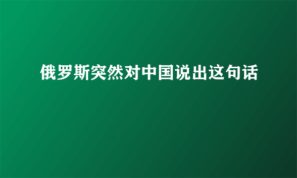 俄罗斯突然对中国说出这句话