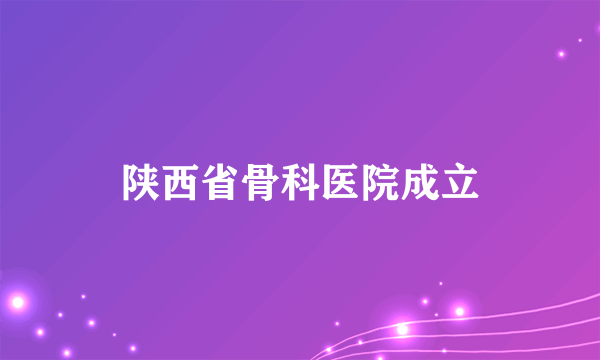 陕西省骨科医院成立