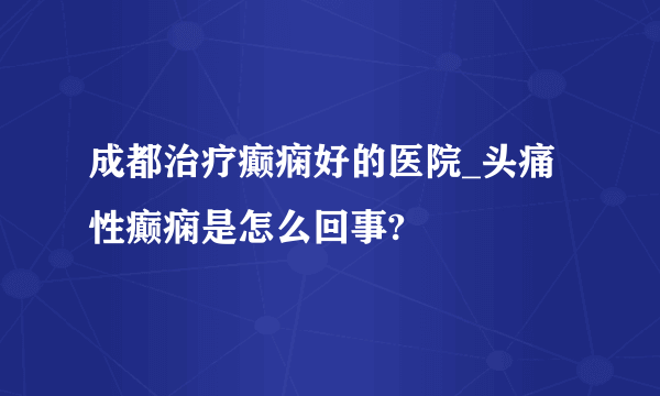 成都治疗癫痫好的医院_头痛性癫痫是怎么回事?