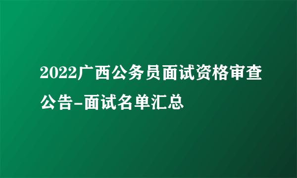 2022广西公务员面试资格审查公告-面试名单汇总