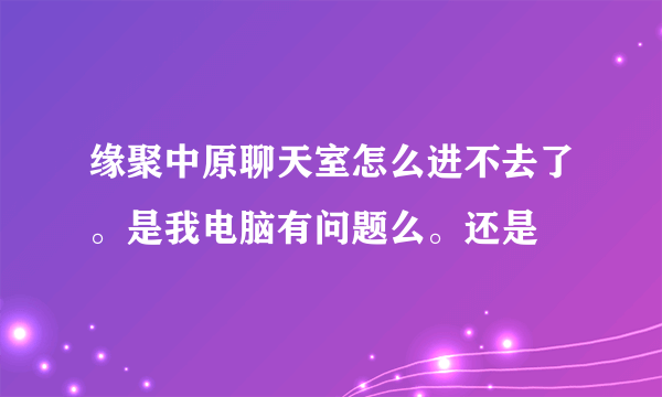 缘聚中原聊天室怎么进不去了。是我电脑有问题么。还是